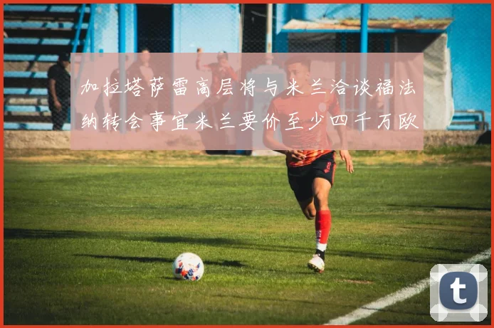 加拉塔萨雷高层将与米兰洽谈福法纳转会事宜米兰要价至少四千万欧元