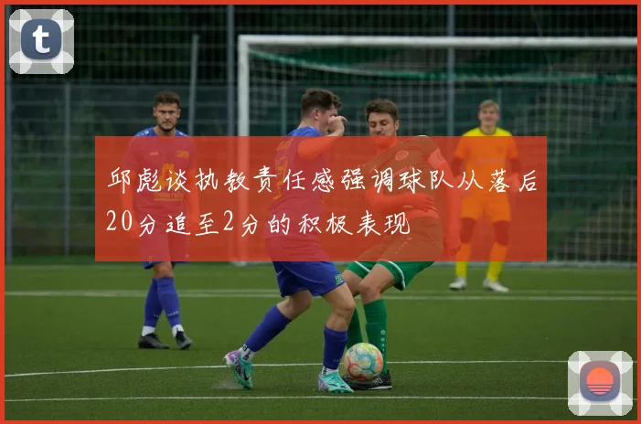 邱彪谈执教责任感强调球队从落后20分追至2分的积极表现