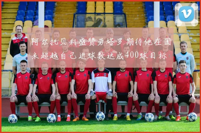阿尔托贝利盛赞劳塔罗期待他在国米超越自己进球数达成400球目标
